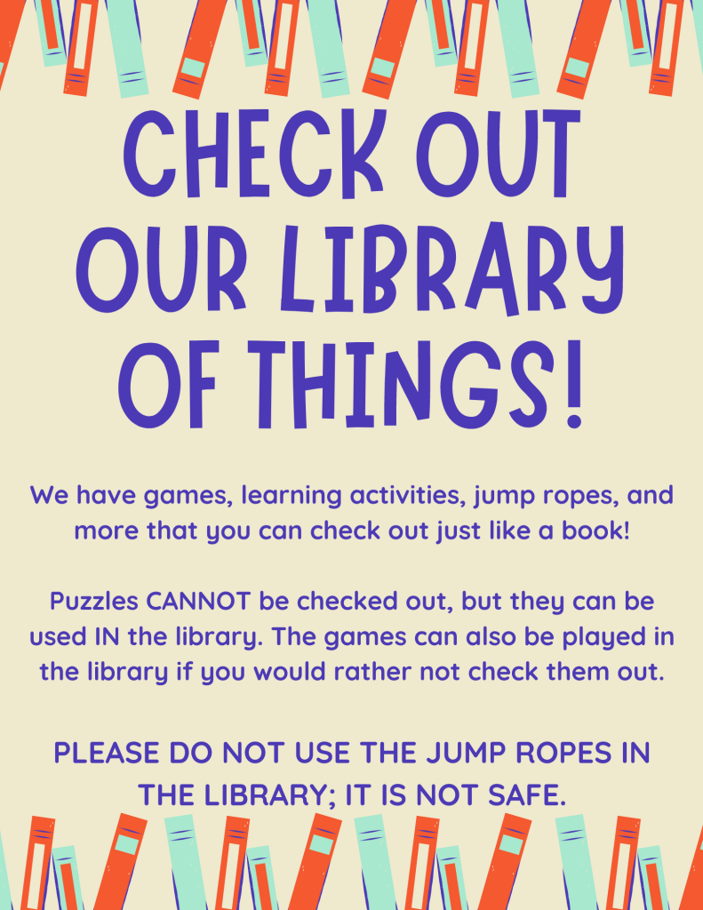Check out our library of things! We have games, learning activities, jump ropes, and more that you can check out just like a book! Puzzles CANNOT be checked out, but they can be used IN the library. The games can also be played in the library if you would rather not check them out. PLEASE DO NOT USE THE JUMP ROPES IN THE LIBRARY; IT IS NOT SAFE.