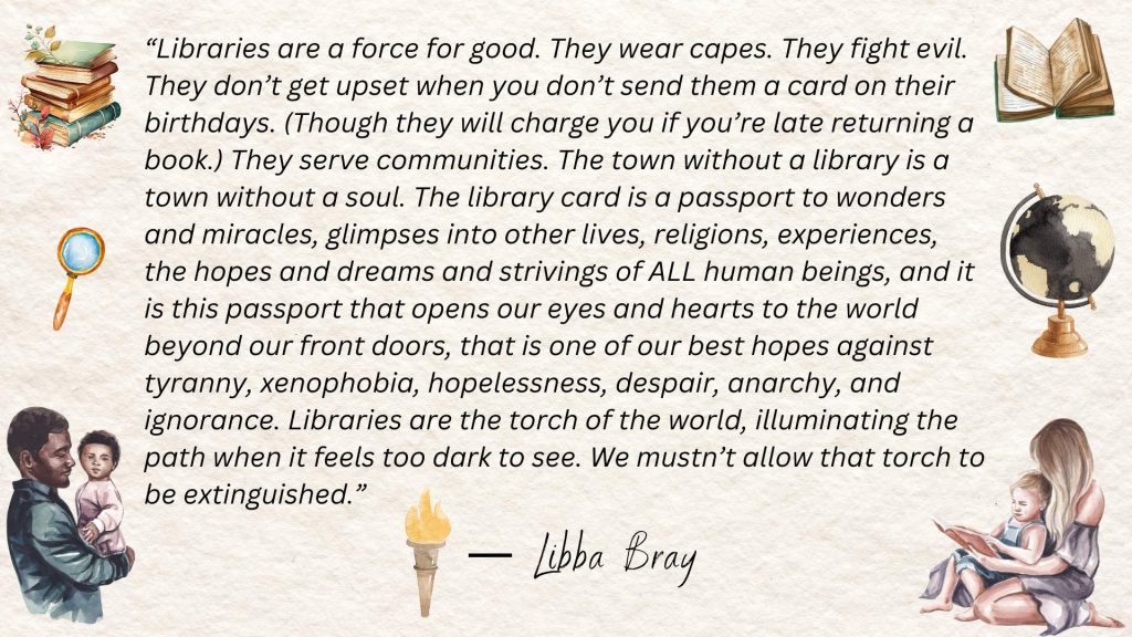 “Libraries are a force for good. They wear capes. They fight evil. They don’t get upset when you don’t send them a card on their birthdays. (Though they will charge you if you’re late returning a book.) They serve communities. The town without a library is a town without a soul. The library card is a passport to wonders and miracles, glimpses into other lives, religions, experiences, the hopes and dreams and strivings of ALL human beings, and it is this passport that opens our eyes and hearts to the world beyond our front doors, that is one of our best hopes against tyranny, xenophobia, hopelessness, despair, anarchy, and ignorance. Libraries are the torch of the world, illuminating the path when it feels too dark to see. We mustn’t allow that torch to be extinguished.”
― Libba Bray