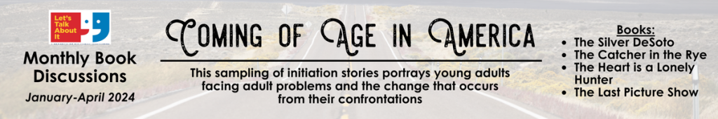 Oklahoma Humanities Let's Talk About It Coming of Age in America: This sampling of initiation stories portrays young adults facing adult problems and the change that occurs from their confrontations. Books: The Silver DeSoto The Catcher in the Rye The Heart is a Lonely Hunter The Last Picture Show